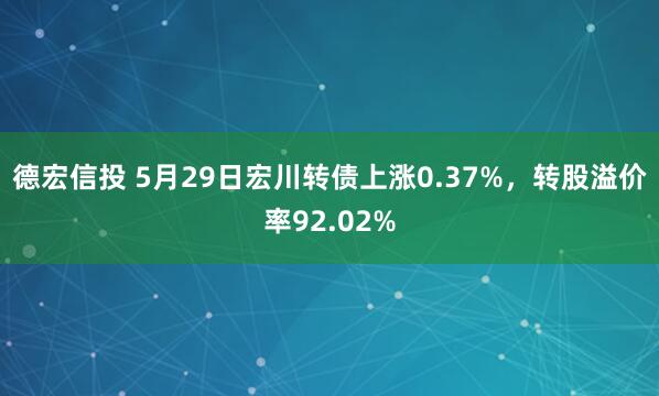 德宏信投 5月29日宏川转债上涨0.37%，转股溢价率92.02%