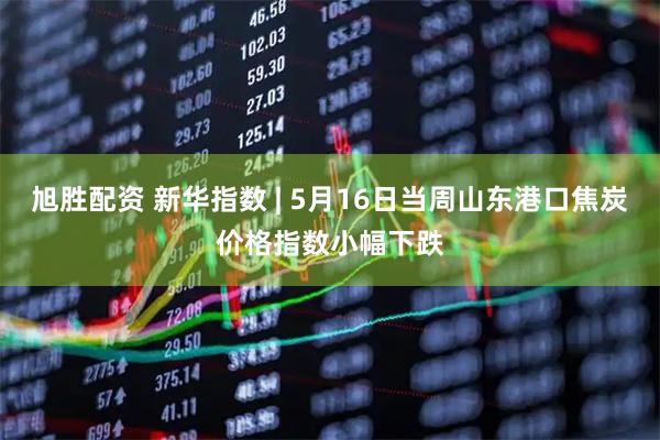 旭胜配资 新华指数 | 5月16日当周山东港口焦炭价格指数小幅下跌