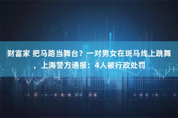 财富家 把马路当舞台？一对男女在斑马线上跳舞，上海警方通报：4人被行政处罚