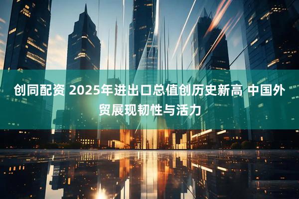 创同配资 2025年进出口总值创历史新高 中国外贸展现韧性与活力