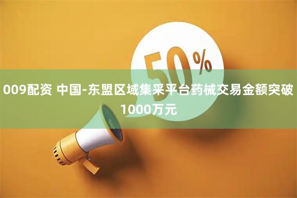 009配资 中国-东盟区域集采平台药械交易金额突破1000万元
