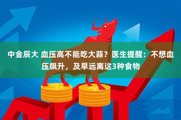 中金辰大 血压高不能吃大蒜？医生提醒：不想血压飙升，及早远离这3种食物