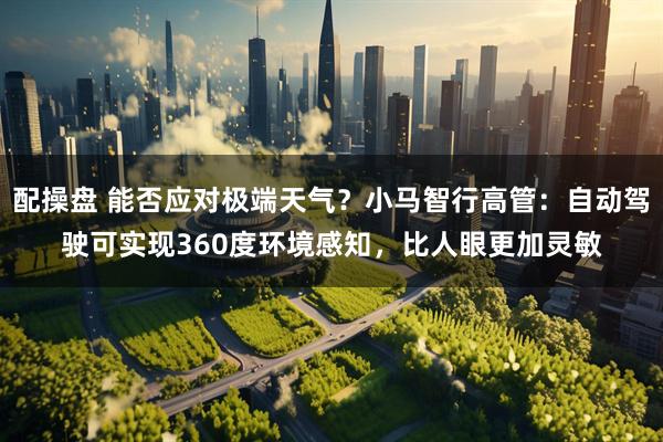 配操盘 能否应对极端天气？小马智行高管：自动驾驶可实现360度环境感知，比人眼更加灵敏