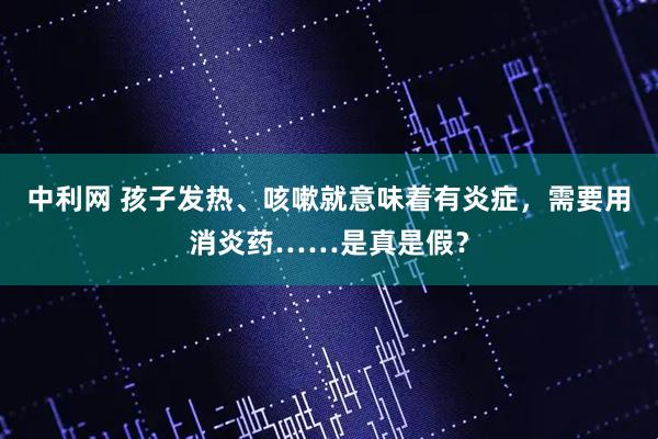 中利网 孩子发热、咳嗽就意味着有炎症，需要用消炎药……是真是假？