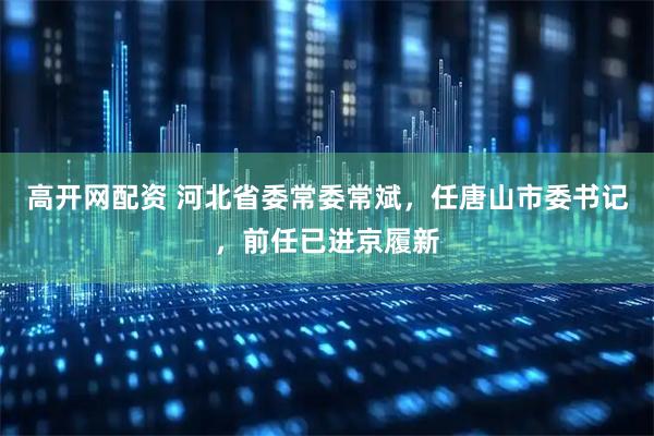 高开网配资 河北省委常委常斌，任唐山市委书记，前任已进京履新