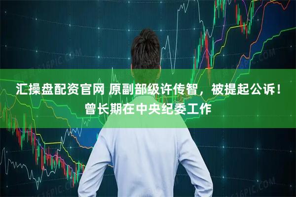 汇操盘配资官网 原副部级许传智，被提起公诉！曾长期在中央纪委工作