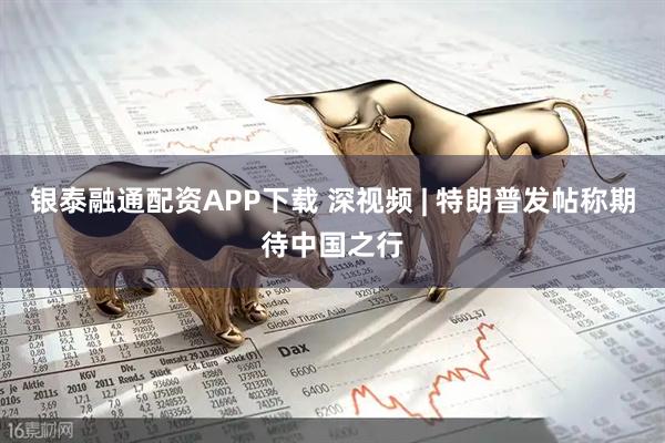 银泰融通配资APP下载 深视频 | 特朗普发帖称期待中国之行