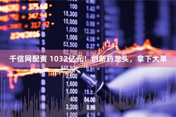 千信网配资 1032亿元！创新药龙头，拿下大单