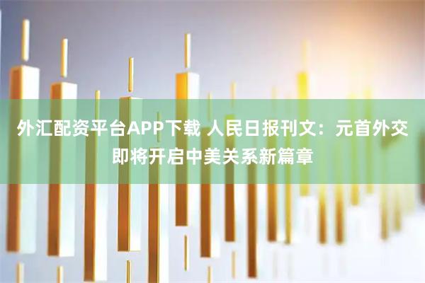 外汇配资平台APP下载 人民日报刊文：元首外交即将开启中美关系新篇章